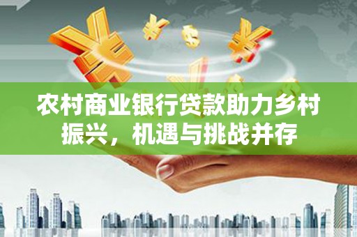 张湾农村商业银行贷款助力乡村振兴，机遇与挑战并存