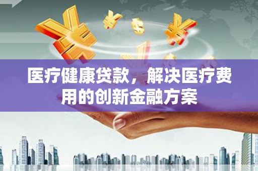 张湾医疗健康贷款，解决医疗费用的创新金融方案